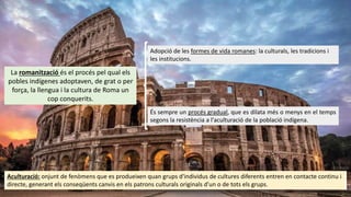 La romanització és el procés pel qual els
pobles indígenes adoptaven, de grat o per
força, la llengua i la cultura de Roma un
cop conquerits.
Adopció de les formes de vida romanes: la culturals, les tradicions i
les institucions.
És sempre un procés gradual, que es dilata més o menys en el temps
segons la resistència a l'aculturació de la població indígena.
Aculturació: onjunt de fenòmens que es produeixen quan grups d'individus de cultures diferents entren en contacte continu i
directe, generant els conseqüents canvis en els patrons culturals originals d'un o de tots els grups.
 