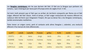 Les llengües romàniques són les que deriven del llatí. El llatí era la llengua que parlaven els
romans, i que s’estengué per bona part d’Europa entre els segles III aC i V dC.
Cal tenir molt present que el llatí que va arribar als territoris conquerits per Roma era el llatí
vulgar, diferent del llatí clàssic. Amb el temps, el llatí vulgar evolucionà de manera diferent en
cadascun dels territoris que integraven l’Imperi, fet que va donar lloc a les llengües romàniques,
també anomenades neollatines.
Totes tenen un origen comú, però el contacte amb altres llengües i, sobretot, una evolució
diferent n’ha marcat els trets diferencials.
 