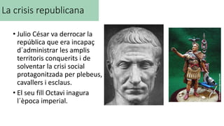 La crisis republicana
• Julio César va derrocar la
república que era incapaç
d´administrar les amplis
territoris conquerits i de
solventar la crisi social
protagonitzada per plebeus,
cavallers i esclaus.
• El seu fill Octavi inagura
l´època imperial.
 