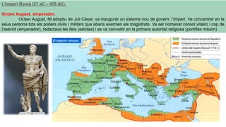 L’Imperi Romà (27 aC – 476 dC).
Octavi August, emperador.
Octavi August, fill adoptiu de Juli Cèsar, va inaugurar un sistema nou de govern: l’Imperi. Va concentrar en la
seua persona tots els poders civils i militars que abans exercien els magistrats. Va ser nomenat cònsol vitalici i cap de
l’exèrcit (emperador), redactava les lleis (edictes) i es va convertir en la primera autoritat religiosa (pontífex màxim)
 