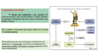 L’organització de l’Imperi.
El Senat, els magistrats i els comicis van
continuar existint, però només tenien un paper simbòlic.
L’emperador designava tots els càrrecs importants que
dirigien l’Imperi.
Per a aplicar i transmetre les seues ordres es va crear
el Consell imperial.
Els territoris que es van incorporar a l’Imperi es van
organitzar en províncies, que tenien al capdavant un
governador (pretor, procònsol o cònsol, depenent de la
seua importància).
 