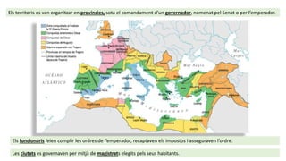 Els territoris es van organitzar en províncies, sota el comandament d’un governador, nomenat pel Senat o per l’emperador.
Els funcionaris feien complir les ordres de l’emperador, recaptaven els impostos i asseguraven l’ordre.
Les ciutats es governaven per mitjà de magistrats elegits pels seus habitants.
 