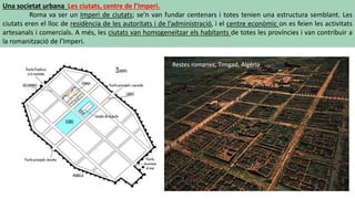 Una societat urbana Les ciutats, centre de l’Imperi.
Roma va ser un Imperi de ciutats; se’n van fundar centenars i totes tenien una estructura semblant. Les
ciutats eren el lloc de residència de les autoritats i de l’administració, i el centre econòmic on es feien les activitats
artesanals i comercials. A més, les ciutats van homogeneïtzar els habitants de totes les províncies i van contribuir a
la romanització de l’Imperi.
Restes romanes, Timgad, Algèria
 