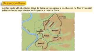 A mitjan segle VIII aC, algunes tribus de llatins es van agrupar a les ribes del riu Tíber i van alçar
poblats sobre set puigs, que van ser l’origen de la ciutat de Roma.
Els orígens de Roma
 