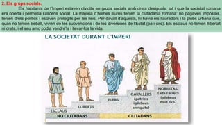 2. Els grups socials.
Els habitants de l’Imperi estaven dividits en grups socials amb drets desiguals, tot i que la societat romana
era oberta i permetia l’ascens social. La majoria d’homes lliures tenien la ciutadania romana: no pagaven impostos,
tenien drets polítics i estaven protegits per les lleis. Per davall d’aquests, hi havia els llauradors i la plebs urbana que,
quan no tenien treball, vivien de les subvencions i de les diversions de l’Estat (pa i circ). Els esclaus no tenien llibertat
ni drets, i el seu amo podia vendre’ls i llevar-los la vida.
 