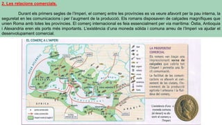 2. Les relacions comercials.
Durant els primers segles de l’Imperi, el comerç entre les províncies es va veure afavorit per la pau interna, la
seguretat en les comunicacions i per l’augment de la producció. Els romans disposaven de calçades magnífiques que
unien Roma amb totes les províncies. El comerç internacional es feia essencialment per via marítima: Òstia, Antioquia
i Alexandria eren els ports més importants. L’existència d’una moneda sòlida i comuna arreu de l’Imperi va ajudar el
desenvolupament comercial.
 