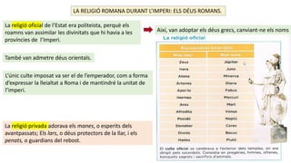 LA RELIGIÓ ROMANA DURANT L’IMPERI: ELS DÉUS ROMANS.
La religió oficial de l’Estat era politeista, perquè els
roamns van assimilar les divinitats que hi havia a les
províncies de l’Imperi.
Així, van adoptar els déus grecs, canviant-ne els noms
També van admetre déus orientals.
L’únic culte imposat va ser el de l’emperador, com a forma
d’expressar la lleialtat a Roma i de mantindré la unitat de
l’imperi.
La religió privada adorava els manes, o esperits dels
avantpassats; Els lars, o déus protectors de la llar, i els
penats, o guardians del rebost.
 