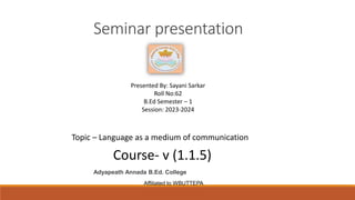 Seminar presentation
Adyapeath Annada B.Ed. College
Affiliated to WBUTTEPA
Presented By: Sayani Sarkar
Roll No:62
B.Ed Semester – 1
Session: 2023-2024
Course- v (1.1.5)
Topic – Language as a medium of communication
 