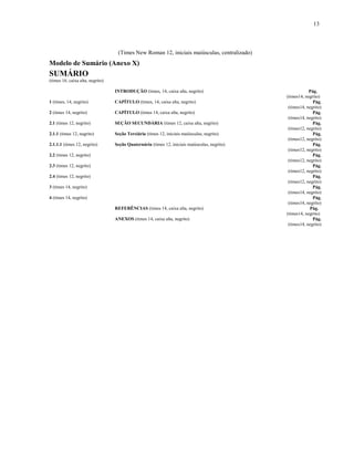 13
(Times New Roman 12, iniciais maiúsculas, centralizado)
Modelo de Sumário (Anexo X)
SUMÁRIO
(times 16, caixa alta, negrito)
INTRODUÇÃO (times, 14, caixa alta, negrito) Pág.
(times14, negrito)
1 (times, 14, negrito) CAPÍTULO (times, 14, caixa alta, negrito) Pág.
(times14, negrito)
2 (times 14, negrito) CAPÍTULO (times 14, caixa alta, negrito) Pág.
(times14, negrito)
2.1 (times 12, negrito) SEÇÃO SECUNDÁRIA (times 12, caixa alta, negrito) Pág.
(times12, negrito)
2.1.1 (times 12, negrito) Seção Terciária (times 12, iniciais maiúsculas, negrito) Pág.
(times12, negrito)
2.1.1.1 (times 12, negrito) Seção Quaternária (times 12, iniciais maiúsculas, negrito) Pág.
(times12, negrito)
2.2 (times 12, negrito) Pág.
(times12, negrito)
2.3 (times 12, negrito) Pág.
(times12, negrito)
2.4 (times 12, negrito) Pág.
(times12, negrito)
3 (times 14, negrito) Pág.
(times14, negrito)
4 (times 14, negrito) Pág.
(times14, negrito)
REFERÊNCIAS (times 14, caixa alta, negrito) Pág.
(times14, negrito)
ANEXOS (times 14, caixa alta, negrito) Pág.
(times14, negrito)
 