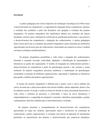 2
Introdução
A prática pedagógica dos Cursos Superiores de Graduação Tecnológica da UNISA busca
o desenvolvimento de competências e a capacidade de integração destas competências, portanto,
a avaliação dos conteúdos a partir das disciplinas será agregada à avaliação dos projetos
integradores. Os projetos integradores têm significância idêntica aos resultados das demais
disciplinas, inclusive para a obtenção da certificação de qualificação profissional, o que promove
o desenvolvimento das competências e integração dos conhecimentos. A prática pedagógica
destes cursos prevê que as avaliações dos projetos integradores sejam realizadas por professores
especializados nas diversas áreas do conhecimento, relacionados aos respectivos cursos e também
em bancas avaliadoras multidisciplinares.
Os projetos integradores possibilitam a visão crítica e integrada dos conhecimentos,
buscando a constante inovação, criatividade, adaptação e identificação de oportunidades e
alternativas na gestão das organizações. O modelo de integração de conhecimentos permite o
desenvolvimento de competências a partir da aprendizagem pessoal e não somente o ensino
unilateral. Os projetos integradores procuram estabelecer a ambientação da aprendizagem,
estimulando a resolução de problemas organizacionais, capacitando e ampliando as alternativas
para gestão e melhoria das práticas organizacionais.
O escopo dos projetos integradores é definido para o quarto, sexto e oitavo módulos dos
cursos, de modo que o aluno possa aplicar num mesmo trabalho, saberes adquiridos, dentro e fora
do ambiente escolar. O escopo é criado em forma de desafio ao aluno, procurando desenvolver a
visão crítica e sistêmica de processos, a criatividade, a busca de novas alternativas, o
empreendedorismo e a capacidade de interpretar o mercado e identificar oportunidades, a gestão,
o planejamento, além das condições para o autoconhecimento e avaliação.
Os projetos permitem o acompanhamento do desenvolvimento das competências
apresentadas ao longo dos módulos, aproximando alunos e professores na construção do
conhecimento e prática organizacional. A avaliação será através da aplicação de instrumentos
pertinentes às características dos projetos e desenvolvimento das respectivas disciplinas:
 