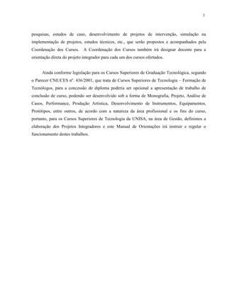 3
pesquisas, estudos de caso, desenvolvimento de projetos de intervenção, simulação na
implementação de projetos, estudos técnicos, etc., que serão propostos e acompanhados pela
Coordenação dos Cursos. A Coordenação dos Cursos também irá designar docente para a
orientação direta do projeto integrador para cada um dos cursos ofertados.
Ainda conforme legislação para os Cursos Superiores de Graduação Tecnológica, segundo
o Parecer CNE/CES nº. 436/2001, que trata de Cursos Superiores de Tecnologia – Formação de
Tecnólogos, para a concessão de diploma poderia ser opcional a apresentação de trabalho de
conclusão de curso, podendo ser desenvolvido sob a forma de Monografia, Projeto, Análise de
Casos, Performance, Produção Artística, Desenvolvimento de Instrumentos, Equipamentos,
Protótipos, entre outros, de acordo com a natureza da área profissional e os fins do curso,
portanto, para os Cursos Superiores de Tecnologia da UNISA, na área de Gestão, definimos a
elaboração dos Projetos Integradores e este Manual de Orientações irá instruir e regular o
funcionamento destes trabalhos.
 