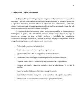 4
1. Objetivos dos Projetos Integradores
Os Projetos Integradores têm por objetivo integrar os conhecimentos nas áreas específicas
dos cursos e a prática organizacional, promovendo o desenvolvimento de competências, ou seja,
a capacidade pessoal de mobilizar, articular e colocar em ação conhecimentos, habilidades,
atitudes e valores necessários para o desempenho eficiente e eficaz de atividades requeridas pela
natureza do trabalho e pelo desenvolvimento tecnológico.
O estreitamento do relacionamento entre o ambiente empresarial e os alunos dos cursos
tecnológicos de gestão, será efetivamente realizado através destes projetos, ou seja, as
experiências providas por estas atividades facilitarão a articulação das competências
desenvolvidas ao longo do curso com o mercado de trabalho. Os projetos integradores reforçam
esta prática pedagógica, os objetivos gerais destes projetos, são:
 Ambientação com o mercado de trabalho;
 Legitimação dos conceitos face às práticas organizacionais;
 Oportunizar reflexão sobre as competências em desenvolvimento;
 Desenvolver habilidades de pesquisa e interpretação de dados e informações;
 Despertar o senso prático e o interesse pela pesquisa no exercício profissional;
 Promover integração e cooperação tecnológica entre a universidade e o mercado de
trabalho;
 Incentivar a criatividade e os talentos pessoais e profissionais;
 Identificar oportunidades de negócios e novas alternativas para a gestão empresarial;
 Interação com os conhecimentos acadêmicos e a aplicação no trabalho.
 