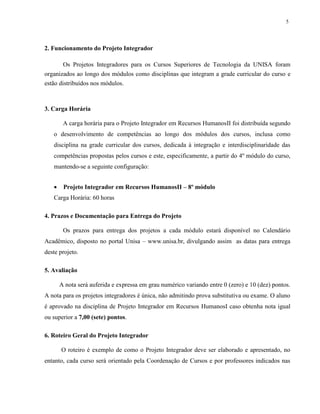5
2. Funcionamento do Projeto Integrador
Os Projetos Integradores para os Cursos Superiores de Tecnologia da UNISA foram
organizados ao longo dos módulos como disciplinas que integram a grade curricular do curso e
estão distribuídos nos módulos.
3. Carga Horária
A carga horária para o Projeto Integrador em Recursos HumanosII foi distribuída segundo
o desenvolvimento de competências ao longo dos módulos dos cursos, inclusa como
disciplina na grade curricular dos cursos, dedicada à integração e interdisciplinaridade das
competências propostas pelos cursos e este, especificamente, a partir do 4º módulo do curso,
mantendo-se a seguinte configuração:
 Projeto Integrador em Recursos HumanosII – 8º módulo
Carga Horária: 60 horas
4. Prazos e Documentação para Entrega do Projeto
Os prazos para entrega dos projetos a cada módulo estará disponível no Calendário
Acadêmico, disposto no portal Unisa – www.unisa.br, divulgando assim as datas para entrega
deste projeto.
5. Avaliação
A nota será auferida e expressa em grau numérico variando entre 0 (zero) e 10 (dez) pontos.
A nota para os projetos integradores é única, não admitindo prova substitutiva ou exame. O aluno
é aprovado na disciplina de Projeto Integrador em Recursos HumanosI caso obtenha nota igual
ou superior a 7,00 (sete) pontos.
6. Roteiro Geral do Projeto Integrador
O roteiro é exemplo de como o Projeto Integrador deve ser elaborado e apresentado, no
entanto, cada curso será orientado pela Coordenação de Cursos e por professores indicados nas
 