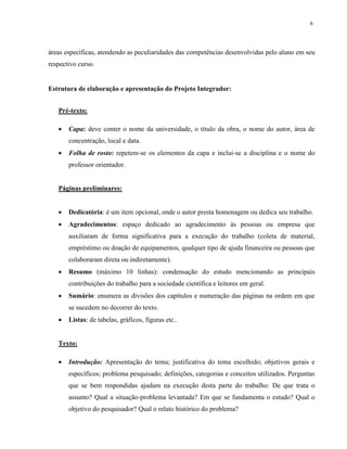 6
áreas específicas, atendendo as peculiaridades das competências desenvolvidas pelo aluno em seu
respectivo curso.
Estrutura de elaboração e apresentação do Projeto Integrador:
Pré-texto:
 Capa: deve conter o nome da universidade, o título da obra, o nome do autor, área de
concentração, local e data.
 Folha de rosto: repetem-se os elementos da capa e inclui-se a disciplina e o nome do
professor orientador.
Páginas preliminares:
 Dedicatória: é um item opcional, onde o autor presta homenagem ou dedica seu trabalho.
 Agradecimentos: espaço dedicado ao agradecimento às pessoas ou empresa que
auxiliaram de forma significativa para a execução do trabalho (coleta de material,
empréstimo ou doação de equipamentos, qualquer tipo de ajuda financeira ou pessoas que
colaboraram direta ou indiretamente).
 Resumo (máximo 10 linhas): condensação do estudo mencionando as principais
contribuições do trabalho para a sociedade científica e leitores em geral.
 Sumário: enumera as divisões dos capítulos e numeração das páginas na ordem em que
se sucedem no decorrer do texto.
 Listas: de tabelas, gráficos, figuras etc..
Texto:
 Introdução: Apresentação do tema; justificativa do tema escolhido; objetivos gerais e
específicos; problema pesquisado; definições, categorias e conceitos utilizados. Perguntas
que se bem respondidas ajudam na execução desta parte do trabalho: De que trata o
assunto? Qual a situação-problema levantada? Em que se fundamenta o estudo? Qual o
objetivo do pesquisador? Qual o relato histórico do problema?
 