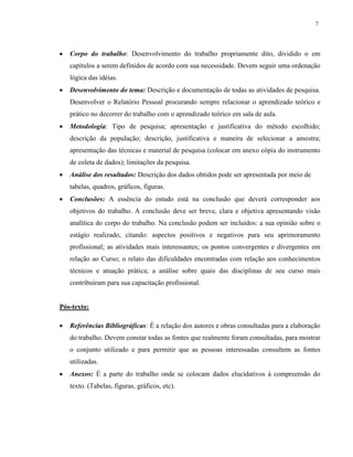 7
 Corpo do trabalho: Desenvolvimento do trabalho propriamente dito, dividido o em
capítulos a serem definidos de acordo com sua necessidade. Devem seguir uma ordenação
lógica das idéias.
 Desenvolvimento do tema: Descrição e documentação de todas as atividades de pesquisa.
Desenvolver o Relatório Pessoal procurando sempre relacionar o aprendizado teórico e
prático no decorrer do trabalho com o aprendizado teórico em sala de aula.
 Metodologia: Tipo de pesquisa; apresentação e justificativa do método escolhido;
descrição da população; descrição, justificativa e maneira de selecionar a amostra;
apresentação das técnicas e material de pesquisa (colocar em anexo cópia do instrumento
de coleta de dados); limitações da pesquisa.
 Análise dos resultados: Descrição dos dados obtidos pode ser apresentada por meio de
tabelas, quadros, gráficos, figuras.
 Conclusões: A essência do estudo está na conclusão que deverá corresponder aos
objetivos do trabalho. A conclusão deve ser breve, clara e objetiva apresentando visão
analítica do corpo do trabalho. Na conclusão podem ser incluídos: a sua opinião sobre o
estágio realizado, citando: aspectos positivos e negativos para seu aprimoramento
profissional; as atividades mais interessantes; os pontos convergentes e divergentes em
relação ao Curso; o relato das dificuldades encontradas com relação aos conhecimentos
técnicos e atuação prática; a análise sobre quais das disciplinas de seu curso mais
contribuíram para sua capacitação profissional.
Pós-texto:
 Referências Bibliográficas: É a relação dos autores e obras consultadas para a elaboração
do trabalho. Devem constar todas as fontes que realmente foram consultadas, para mostrar
o conjunto utilizado e para permitir que as pessoas interessadas consultem as fontes
utilizadas.
 Anexos: É a parte do trabalho onde se colocam dados elucidativos à compreensão do
texto. (Tabelas, figuras, gráficos, etc).
 