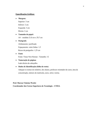 8
Especificações Gráficas:
 Margens:
Superior: 3 cm
Inferior: 2 cm
Esquerda: 3 cm
Direita: 2 cm
 Tamanho do papel:
A4 – medidas 21,0 cm x 29,7 cm
 Parágrafo:
Alinhamento: justificado
Espaçamento: entre linhas: 1,5
Recuo de parágrafos: 1,25 cm
 Fonte
Fonte: Times New Roman - Tamanho: 12
 Numeração de páginas
Lado direito do cabeçalho.
 Dados de Identificação (folha de rosto)
Adequar os nomes do relatório, dos alunos, professor orientador do curso, área de
concentração, número de matrícula, curso, série e turma.
Prof. Marcus Vinicius Warlet
Coordenador dos Cursos Superiores de Tecnologia – UNISA
 