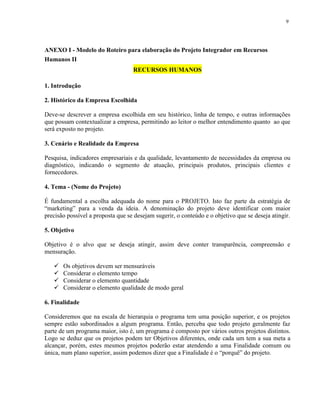 9
ANEXO I - Modelo do Roteiro para elaboração do Projeto Integrador em Recursos
Humanos II
RECURSOS HUMANOS
1. Introdução
2. Histórico da Empresa Escolhida
Deve-se descrever a empresa escolhida em seu histórico, linha de tempo, e outras informações
que possam contextualizar a empresa, permitindo ao leitor o melhor entendimento quanto ao que
será exposto no projeto.
3. Cenário e Realidade da Empresa
Pesquisa, indicadores empresariais e da qualidade, levantamento de necessidades da empresa ou
diagnóstico, indicando o segmento de atuação, principais produtos, principais clientes e
fornecedores.
4. Tema - (Nome do Projeto)
É fundamental a escolha adequada do nome para o PROJETO. Isto faz parte da estratégia de
“marketing” para a venda da ideia. A denominação do projeto deve identificar com maior
precisão possível a proposta que se desejam sugerir, o conteúdo e o objetivo que se deseja atingir.
5. Objetivo
Objetivo é o alvo que se deseja atingir, assim deve conter transparência, compreensão e
mensuração.
 Os objetivos devem ser mensuráveis
 Considerar o elemento tempo
 Considerar o elemento quantidade
 Considerar o elemento qualidade de modo geral
6. Finalidade
Consideremos que na escala de hierarquia o programa tem uma posição superior, e os projetos
sempre estão subordinados a algum programa. Então, perceba que todo projeto geralmente faz
parte de um programa maior, isto é, um programa é composto por vários outros projetos distintos.
Logo se deduz que os projetos podem ter Objetivos diferentes, onde cada um tem a sua meta a
alcançar, porém, estes mesmos projetos poderão estar atendendo a uma Finalidade comum ou
única, num plano superior, assim podemos dizer que a Finalidade é o “porquê” do projeto.
 