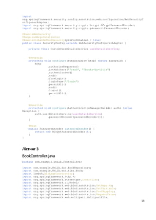 import
org.springframework.security.config.annotation.web.configuration.WebSecurityC
onfigurerAdapter;
import org.springframework.security.crypto.bcrypt.BCryptPasswordEncoder;
import org.springframework.security.crypto.password.PasswordEncoder;
@EnableWebSecurity
@RequiredArgsConstructor
@EnableGlobalMethodSecurity(prePostEnabled = true)
public class SecurityConfig extends WebSecurityConfigurerAdapter {
private final CustomUserDetailsService userDetailsService;
@Override
protected void configure(HttpSecurity http) throws Exception {
http
.authorizeRequests()
.antMatchers("/read", "/books-by-title")
.authenticated()
.and()
.formLogin()
.loginPage("/login")
.permitAll()
.and()
.logout()
.permitAll();
}
@Override
protected void configure(AuthenticationManagerBuilder auth) throws
Exception {
auth.userDetailsService(userDetailsService)
.passwordEncoder(passwordEncoder());
}
@Bean
public PasswordEncoder passwordEncoder() {
return new BCryptPasswordEncoder(8);
}
}
Лістинг 3
BookController.java
package com.example.OnLib.controllers;
import com.example.OnLib.dao.BookRepository;
import com.example.OnLib.entities.Book;
import lombok.AllArgsConstructor;
import org.springframework.http.*;
import org.springframework.stereotype.Controller;
import org.springframework.ui.Model;
import org.springframework.web.bind.annotation.GetMapping;
import org.springframework.web.bind.annotation.PathVariable;
import org.springframework.web.bind.annotation.PostMapping;
import org.springframework.web.bind.annotation.RequestParam;
import org.springframework.web.multipart.MultipartFile;
14
 