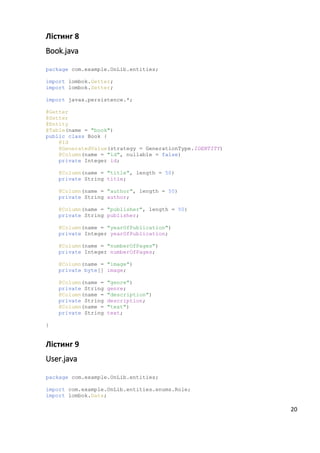Лістинг 8
Book.java
package com.example.OnLib.entities;
import lombok.Getter;
import lombok.Setter;
import javax.persistence.*;
@Getter
@Setter
@Entity
@Table(name = "book")
public class Book {
@Id
@GeneratedValue(strategy = GenerationType.IDENTITY)
@Column(name = "id", nullable = false)
private Integer id;
@Column(name = "title", length = 50)
private String title;
@Column(name = "author", length = 50)
private String author;
@Column(name = "publisher", length = 50)
private String publisher;
@Column(name = "yearOfPublication")
private Integer yearOfPublication;
@Column(name = "numberOfPages")
private Integer numberOfPages;
@Column(name = "image")
private byte[] image;
@Column(name = "genre")
private String genre;
@Column(name = "description")
private String description;
@Column(name = "text")
private String text;
}
Лістинг 9
User.java
package com.example.OnLib.entities;
import com.example.OnLib.entities.enums.Role;
import lombok.Data;
20
 