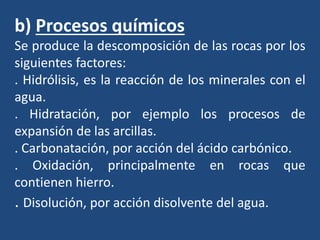 b) Procesos químicos
Se produce la descomposición de las rocas por los
siguientes factores:
. Hidrólisis, es la reacción de los minerales con el
agua.
. Hidratación, por ejemplo los procesos de
expansión de las arcillas.
. Carbonatación, por acción del ácido carbónico.
. Oxidación, principalmente en rocas que
contienen hierro.
. Disolución, por acción disolvente del agua.
 