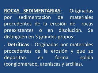 ROCAS SEDIMENTARIAS: Originadas
por sedimentación de materiales
procedentes de la erosión de rocas
preexistentes o en disolución. Se
distinguen en 3 grandes grupos:
. Detríticas : Originadas por materiales
procedentes de la erosión y que se
depositan en forma solida
(conglomerado, areniscas y arcillas).
 