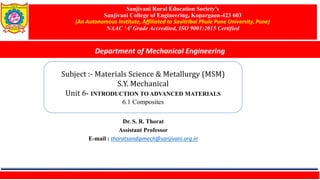Sanjivani Rural Education Society’s
Sanjivani College of Engineering, Kopargaon-423 603
(An Autonomous Institute, Affiliated to Savitribai Phule Pune University, Pune)
NAAC ‘A’ Grade Accredited, ISO 9001:2015 Certified
Department of Mechanical Engineering
Subject :- Materials Science & Metallurgy (MSM)
S.Y. Mechanical
Unit 6- INTRODUCTION TO ADVANCED MATERIALS
6.1 Composites
Dr. S. R. Thorat
Assistant Professor
E-mail : thoratsandipmech@sanjivani.org.in
 