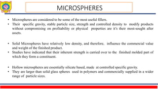• Microspheres are considered to be some of the most useful fillers.
• Their specific gravity, stable particle size, strength and controlled density to modify products
without compromising on profitability or physical properties are it’s their most-sought after
assets.
• Solid Microspheres have relatively low density, and therefore, influence the commercial value
and weight of the finished product.
• Studies have indicated that their inherent strength is carried over to the finished molded part of
which they form a constituent.
• Hollow microspheres are essentially silicate based, made at controlled specific gravity.
• They are larger than solid glass spheres used in polymers and commercially supplied in a wider
range of particle sizes.
MICROSPHERES
 