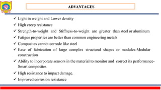 ADVANTAGES
 Light in weight and Lower density
 High creep resistance
 Strength-to-weight and Stiffness-to-weight are greater than steel or aluminum
 Fatigue properties are better than common engineering metals
 Composites cannot corrode like steel
 Ease of fabrication of large complex structural shapes or modules-Modular
construction
 Ability to incorporate sensors in the material to monitor and correct its performance-
Smart composites
 High resistance to impact damage.
 Improved corrosion resistance
 