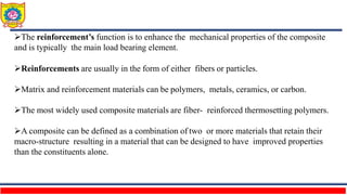 The reinforcement’s function is to enhance the mechanical properties of the composite
and is typically the main load bearing element.
Reinforcements are usually in the form of either fibers or particles.
Matrix and reinforcement materials can be polymers, metals, ceramics, or carbon.
The most widely used composite materials are fiber- reinforced thermosetting polymers.
A composite can be defined as a combination of two or more materials that retain their
macro-structure resulting in a material that can be designed to have improved properties
than the constituents alone.
 