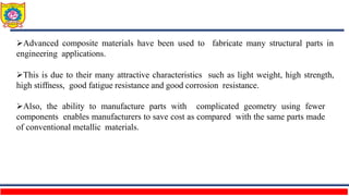 Advanced composite materials have been used to fabricate many structural parts in
engineering applications.
This is due to their many attractive characteristics such as light weight, high strength,
high stiffness, good fatigue resistance and good corrosion resistance.
Also, the ability to manufacture parts with complicated geometry using fewer
components enables manufacturers to save cost as compared with the same parts made
of conventional metallic materials.
 