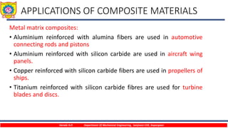 APPLICATIONS OF COMPOSITE MATERIALS
Metal matrix composites:
• Aluminium reinforced with alumina fibers are used in automotive
connecting rods and pistons
• Aluminium reinforced with silicon carbide are used in aircraft wing
panels.
• Copper reinforced with silicon carbide fibers are used in propellers of
ships.
• Titanium reinforced with silicon carbide fibres are used for turbine
blades and discs.
Varade H.P. Department Of Mechanical Engineering, Sanjivani COE, Kopargaon
 