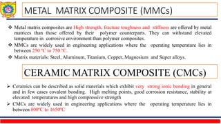  Metal matrix composites are High strength, fracture toughness and stiffness are offered by metal
matrices than those offered by their polymer counterparts. They can withstand elevated
temperature in corrosive environment than polymer composites.
 MMCs are widely used in engineering applications where the operating temperature lies in
between 250 ºC to 750 ºC.
 Matrix materials: Steel, Aluminum, Titanium, Copper, Magnesium and Super alloys.
 Ceramics can be described as solid materials which exhibit very strong ionic bonding in general
and in few cases covalent bonding. High melting points, good corrosion resistance, stability at
elevated temperatures and high compressive strength
 CMCs are widely used in engineering applications where the operating temperature lies in
between 800ºC to 1650ºC
METAL MATRIX COMPOSITE (MMCs)
CERAMIC MATRIX COMPOSITE (CMCs)
 