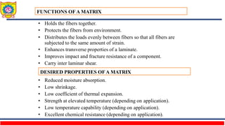 • Holds the fibers together.
• Protects the fibers from environment.
• Distributes the loads evenly between fibers so that all fibers are
subjected to the same amount of strain.
• Enhances transverse properties of a laminate.
• Improves impact and fracture resistance of a component.
• Carry inter laminar shear.
• Reduced moisture absorption.
• Low shrinkage.
• Low coefficient of thermal expansion.
• Strength at elevated temperature (depending on application).
• Low temperature capability (depending on application).
• Excellent chemical resistance (depending on application).
FUNCTIONS OF A MATRIX
DESIRED PROPERTIES OF A MATRIX
 