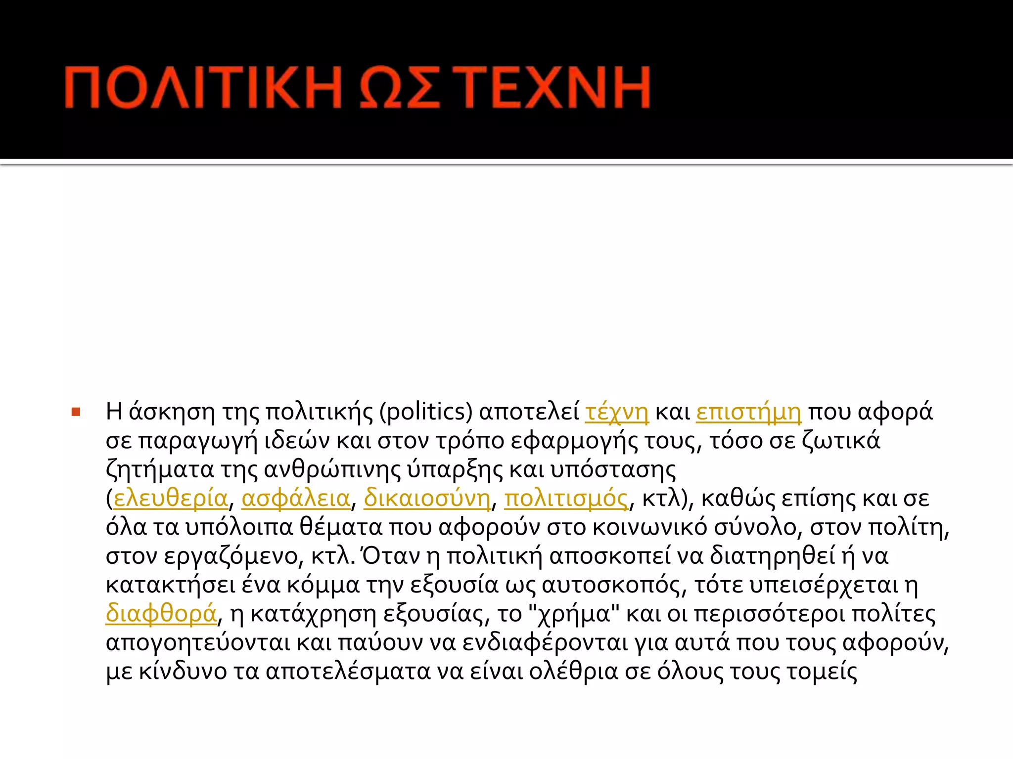  Η άσκηση της πολιτικής (politics) αποτελεί τέχνη και επιστήμη που αφορά
σε παραγωγή ιδεών και στον τρόπο εφαρμογής τους, τόσο σε ζωτικά
ζητήματα της ανθρώπινης ύπαρξης και υπόστασης
(ελευθερία, ασφάλεια, δικαιοσύνη, πολιτισμός, κτλ), καθώς επίσης και σε
όλα τα υπόλοιπα θέματα που αφορούν στο κοινωνικό σύνολο, στον πολίτη,
στον εργαζόμενο, κτλ.Όταν η πολιτική αποσκοπεί να διατηρηθεί ή να
κατακτήσει ένα κόμμα την εξουσία ως αυτοσκοπός, τότε υπεισέρχεται η
διαφθορά, η κατάχρηση εξουσίας, το "χρήμα" και οι περισσότεροι πολίτες
απογοητεύονται και παύουν να ενδιαφέρονται για αυτά που τους αφορούν,
με κίνδυνο τα αποτελέσματα να είναι ολέθρια σε όλους τους τομείς
 