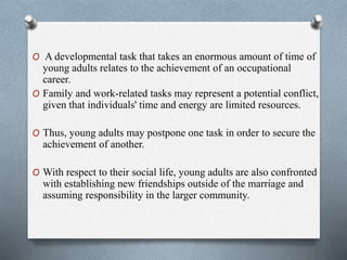O A developmental task that takes an enormous amount of time of
young adults relates to the achievement of an occupational
career.
O Family and work-related tasks may represent a potential conflict,
given that individuals' time and energy are limited resources.
O Thus, young adults may postpone one task in order to secure the
achievement of another.
O With respect to their social life, young adults are also confronted
with establishing new friendships outside of the marriage and
assuming responsibility in the larger community.
 