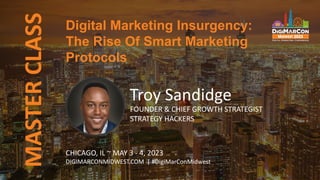 Digital Marketing Insurgency:
The Rise Of Smart Marketing
Protocols
MASTER
CLASS
Troy Sandidge
FOUNDER & CHIEF GROWTH STRATEGIST
STRATEGY HACKERS
CHICAGO, IL ~ MAY 3 - 4, 2023
DIGIMARCONMIDWEST.COM | #DigiMarConMidwest
 