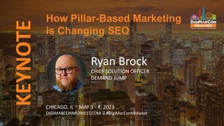 KEYNOTE
Ryan Brock
CHIEF SOLUTION OFFICER
DEMAND JUMP
How Pillar-Based Marketing
is Changing SEO
CHICAGO, IL ~ MAY 3 - 4, 2023
DIGIMARCONMIDWEST.COM | #DigiMarConMidwest
 