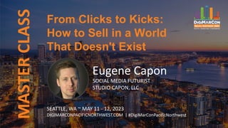 From Clicks to Kicks:
How to Sell in a World
That Doesn't Exist
MASTER
CLASS
Eugene Capon
SOCIAL MEDIA FUTURIST
STUDIO CAPON, LLC
SEATTLE, WA ~ MAY 11 - 12, 2023
DIGIMARCONPACIFICNORTHWEST.COM | #DigiMarConPacificNorthwest
 
