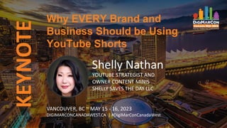 KEYNOTE
Shelly Nathan
YOUTUBE STRATEGIST AND
OWNER CONTENT MINIS
SHELLY SAVES THE DAY LLC
Why EVERY Brand and
Business Should be Using
YouTube Shorts
VANCOUVER, BC ~ MAY 15 - 16, 2023
DIGIMARCONCANADAWEST.CA | #DigiMarConCanadaWest
 