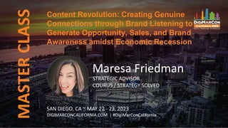 Content Revolution: Creating Genuine
Connections through Brand Listening to
Generate Opportunity, Sales, and Brand
Awareness amidst Economic Recession
MASTER
CLASS
Maresa Friedman
STRATEGIC ADVISOR
COURUS / STRATEGY SOLVED
SAN DIEGO, CA ~ MAY 22 - 23, 2023
DIGIMARCONCALIFORNIA.COM | #DigiMarConCalifornia
 