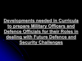 Developments needed in Curricula
to prepare Military Officers and
Defence Officials for their Roles in
dealing with Future Defence and
Security Challenges
 