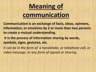 Meaning of
communication
Communication is an exchange of facts, ideas, opinions,
information, or emotions by 2 or more than two persons
to create a mutual understanding.
It is the process of information sharing by words,
symbols, signs, gestures, etc.
It can be in the form of a handshake, or telephone call, or
video message, or any form of signals or sharing.
 