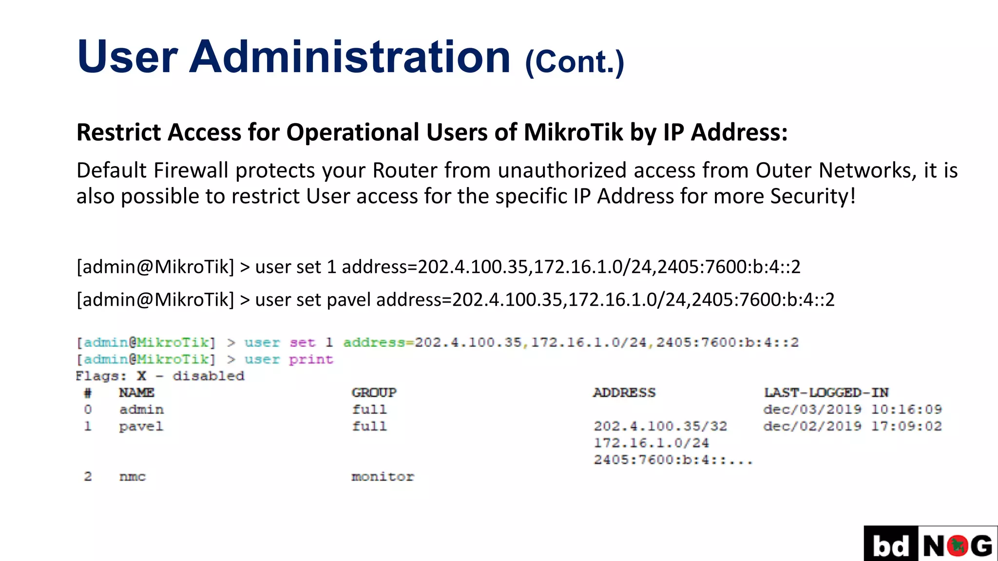 User Administration (Cont.)
Restrict Access for Operational Users of MikroTik by IP Address:
Default Firewall protects your Router from unauthorized access from Outer Networks, it is
also possible to restrict User access for the specific IP Address for more Security!
[admin@MikroTik] > user set 1 address=202.4.100.35,172.16.1.0/24,2405:7600:b:4::2
[admin@MikroTik] > user set pavel address=202.4.100.35,172.16.1.0/24,2405:7600:b:4::2
 