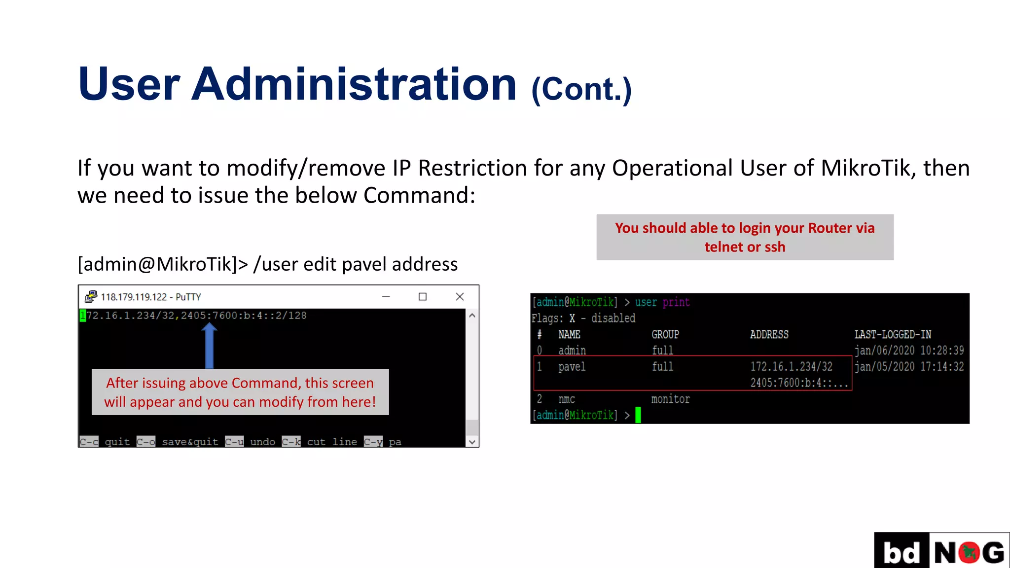 User Administration (Cont.)
If you want to modify/remove IP Restriction for any Operational User of MikroTik, then
we need to issue the below Command:
[admin@MikroTik]> /user edit pavel address
After issuing above Command, this screen
will appear and you can modify from here!
You should able to login your Router via
telnet or ssh
 
