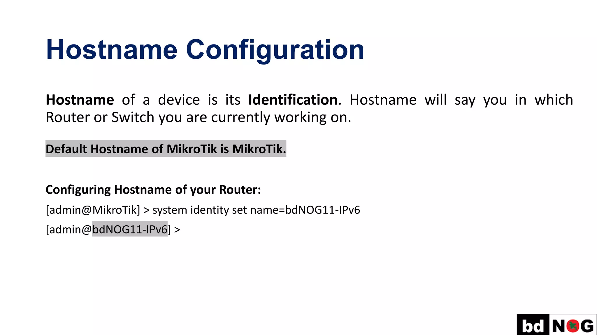Hostname Configuration
Hostname of a device is its Identification. Hostname will say you in which
Router or Switch you are currently working on.
Default Hostname of MikroTik is MikroTik.
Configuring Hostname of your Router:
[admin@MikroTik] > system identity set name=bdNOG11-IPv6
[admin@bdNOG11-IPv6] >
 