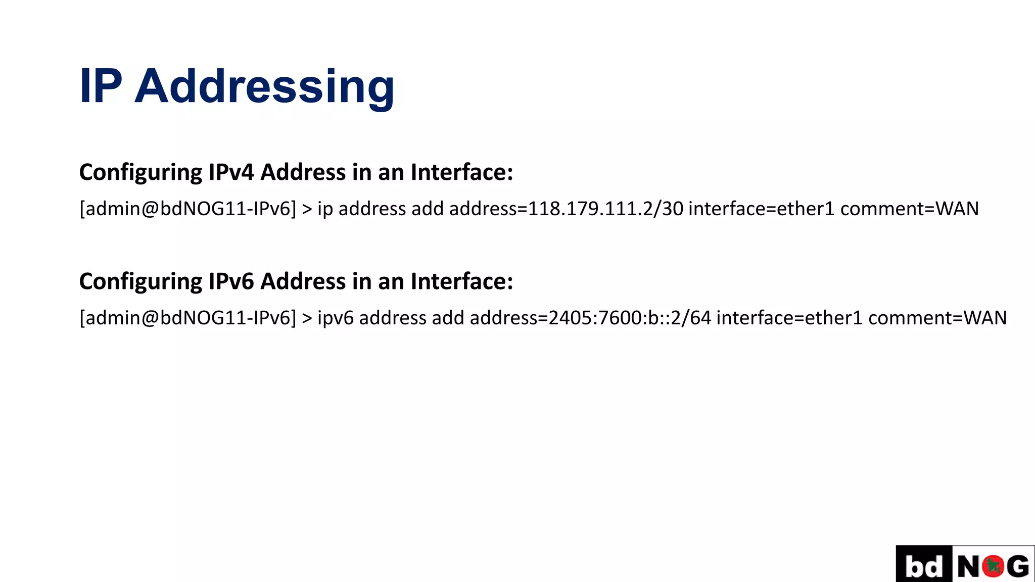 IP Addressing
Configuring IPv4 Address in an Interface:
[admin@bdNOG11-IPv6] > ip address add address=118.179.111.2/30 interface=ether1 comment=WAN
Configuring IPv6 Address in an Interface:
[admin@bdNOG11-IPv6] > ipv6 address add address=2405:7600:b::2/64 interface=ether1 comment=WAN
 