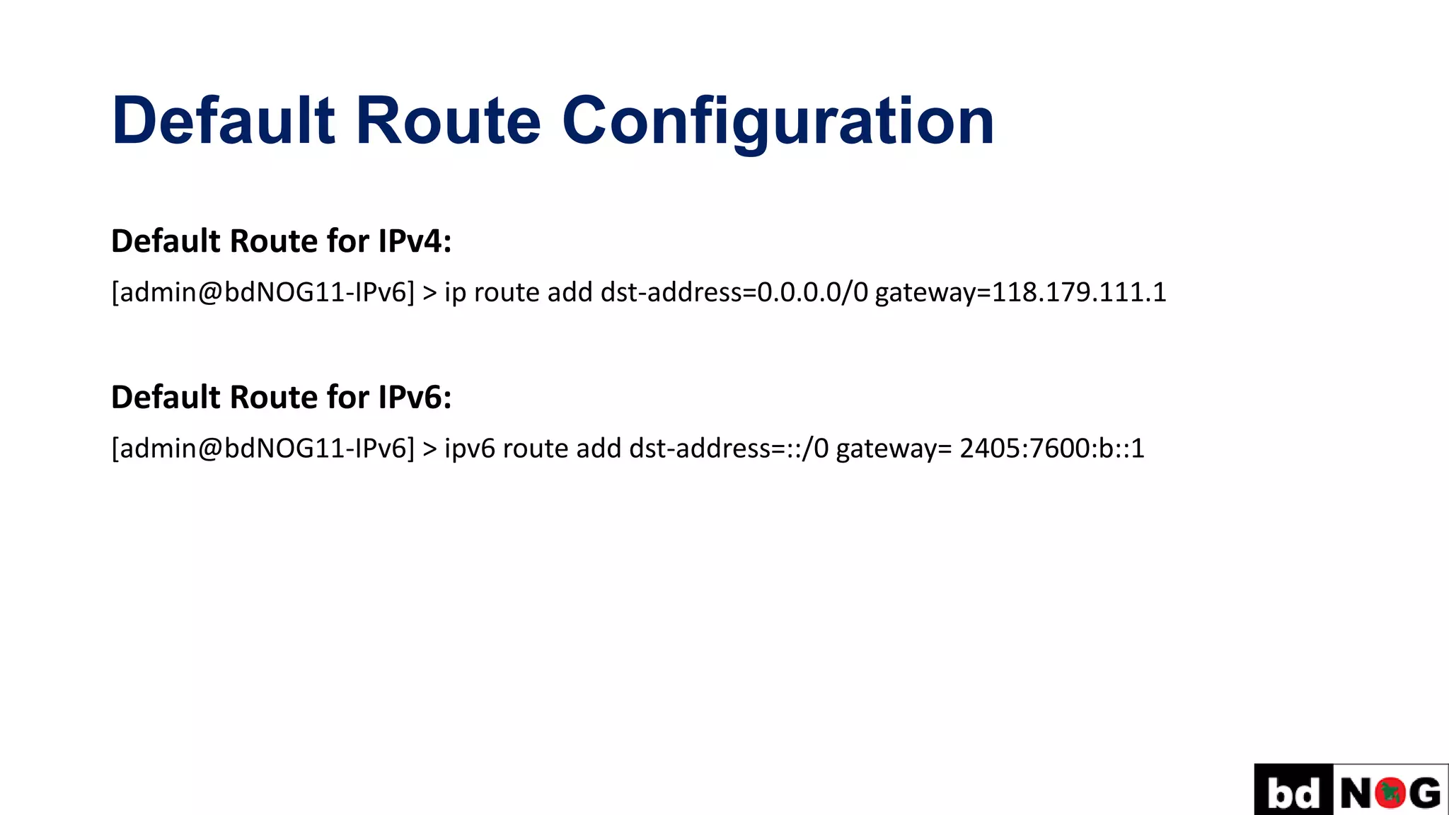 Default Route Configuration
Default Route for IPv4:
[admin@bdNOG11-IPv6] > ip route add dst-address=0.0.0.0/0 gateway=118.179.111.1
Default Route for IPv6:
[admin@bdNOG11-IPv6] > ipv6 route add dst-address=::/0 gateway= 2405:7600:b::1
 