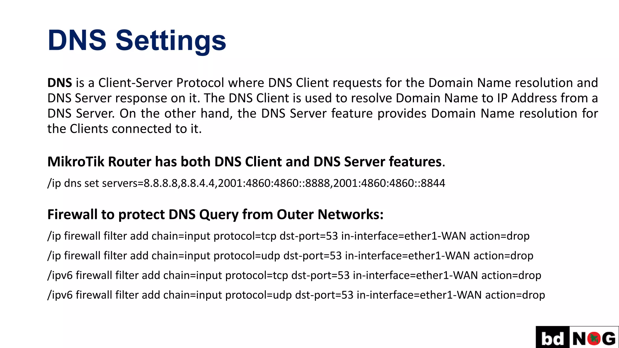 DNS Settings
DNS is a Client-Server Protocol where DNS Client requests for the Domain Name resolution and
DNS Server response on it. The DNS Client is used to resolve Domain Name to IP Address from a
DNS Server. On the other hand, the DNS Server feature provides Domain Name resolution for
the Clients connected to it.
MikroTik Router has both DNS Client and DNS Server features.
/ip dns set servers=8.8.8.8,8.8.4.4,2001:4860:4860::8888,2001:4860:4860::8844
Firewall to protect DNS Query from Outer Networks:
/ip firewall filter add chain=input protocol=tcp dst-port=53 in-interface=ether1-WAN action=drop
/ip firewall filter add chain=input protocol=udp dst-port=53 in-interface=ether1-WAN action=drop
/ipv6 firewall filter add chain=input protocol=tcp dst-port=53 in-interface=ether1-WAN action=drop
/ipv6 firewall filter add chain=input protocol=udp dst-port=53 in-interface=ether1-WAN action=drop
 