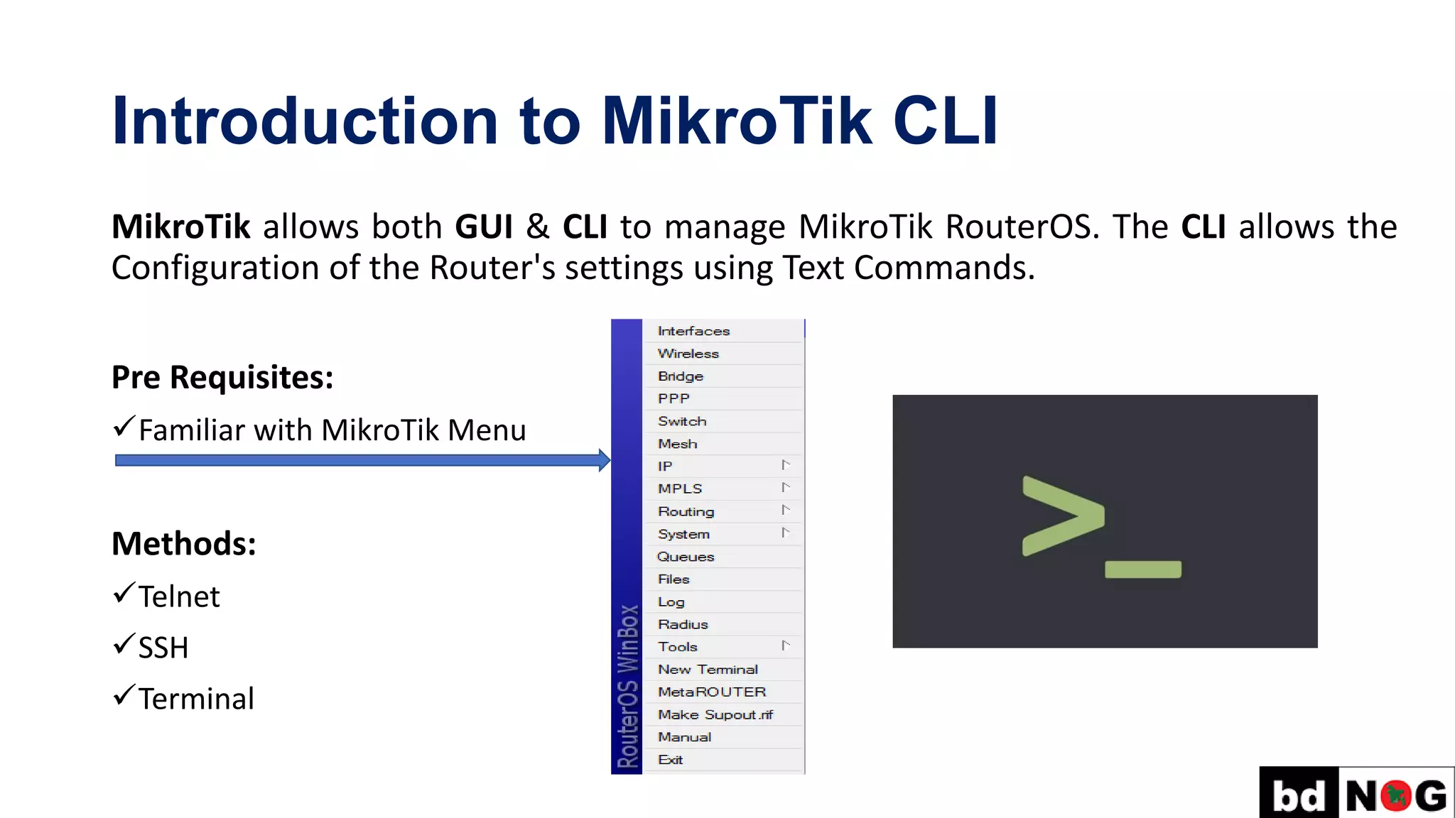 Introduction to MikroTik CLI
MikroTik allows both GUI & CLI to manage MikroTik RouterOS. The CLI allows the
Configuration of the Router's settings using Text Commands.
Pre Requisites:
✓Familiar with MikroTik Menu
Methods:
✓Telnet
✓SSH
✓Terminal
 