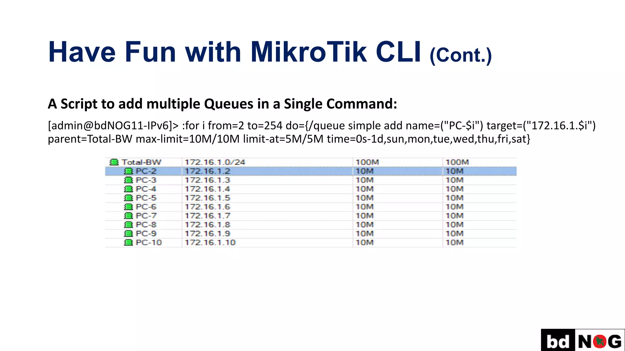 Have Fun with MikroTik CLI (Cont.)
A Script to add multiple Queues in a Single Command:
[admin@bdNOG11-IPv6]> :for i from=2 to=254 do={/queue simple add name=("PC-$i") target=("172.16.1.$i")
parent=Total-BW max-limit=10M/10M limit-at=5M/5M time=0s-1d,sun,mon,tue,wed,thu,fri,sat}
 